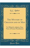 The Mystery of Creation and of Man: To Which Is Added a New View of Future Punishment (Classic Reprint): To Which Is Added a New View of Future Punishment (Classic Reprint)