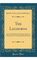 The Leghorns: Brown, White, Black Buff and Duckwing; An Illustrated Leghorn Standard, With a Treatise on Judging Leghorns, and Complete Instructions on Breeding, Mating and Exhibiting (Classic Reprint)