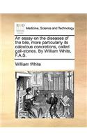 An Essay on the Diseases of the Bile, More Particularly Its Calculous Concretions, Called Gall-Stones. by William White, F.A.S.