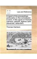 A Report of the Proceedings, Particularly on the Commission in Error, in the Cause of Thomas Harrison, Plaintiff, Against John Alexander, Defendant.: (English)
