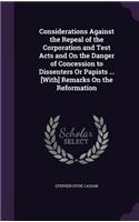 Considerations Against the Repeal of the Corporation and Test Acts and On the Danger of Concession to Dissenters Or Papists ... [With] Remarks On the Reformation