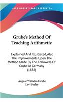 Grube's Method Of Teaching Arithmetic: Explained And Illustrated, Also The Improvements Upon The Method Made By The Followers Of Grube In Germany (1888)