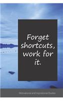 Forget shortcuts, work for it.: Motivational, Inspirational and Uplifting Notebook / Journal / Diary - 6 x 9 inches (15,24 x 22,86 cm), 150 pages.