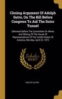 Closing Argument Of Adolph Sutro, On The Bill Before Congress To Aid The Sutro Tunnel: Delivered Before The Committee On Mines And Mining Of The House Of Representatives Of The United States Of America, Monday, April 22, 1872