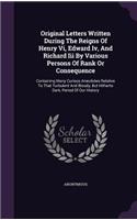 Original Letters Written During the Reigns of Henry VI, Edward IV, and Richard III by Various Persons of Rank or Consequence: Containing Many Curious Anecdotes Relative to That Turbulent and Bloody, But Hitherto Dark, Period of Our History