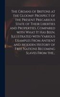 Groans of Britons at the Gloomy Prospect of the Present Precarious State of Their Liberties and Properties, Compared With What It Has Been. Illustrated With Various Examples From Antient and Modern History of Free Nations Becoming Slaves From The..