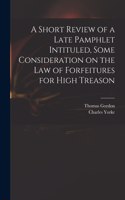 Short Review of a Late Pamphlet Intituled, Some Consideration on the Law of Forfeitures for High Treason
