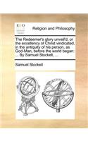 Redeemer's Glory Unveil'd, or the Excellency of Christ Vindicated, in the Antiquity of His Person, as God-Man, Before the World Began: ... by Samuel Stockell, ...