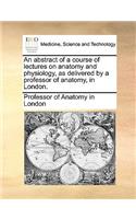 An Abstract of a Course of Lectures on Anatomy and Physiology, as Delivered by a Professor of Anatomy, in London.: (English)