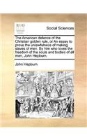 The American Defence of the Christian Golden Rule, or an Essay to Prove the Unlawfulness of Making Slaves of Men. by Him Who Loves the Freedom of the Souls and Bodies of All Men, John Hepburn.