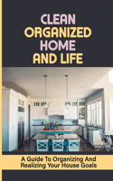 Clean Organized Home And Life: A Guide To Organizing And Realizing Your House Goals: The Bible To Keeping A Clean Organized Home