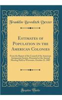 Estimates of Population in the American Colonies: From the Report of the Council of the American Antiquarian Society, Presented at the Annual Meeting Held in Worcester, October 21, 1887 (Classic Reprint): From the Report of the Council of the American Antiquarian Society, Presented at the Annual Meeting Held in Worcester, October 21, 1887 (Classic Rep