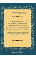 Liturgiae Britannicae, or the Several Editions of the Book of Common Prayer of the Church of England, From Its Compilation to the Last Revision: Together With the Liturgy Set Forth for the Use of the Church of Scotland, Arranged to Shew Their Respe