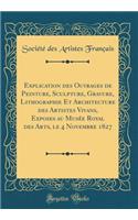 Explication Des Ouvrages de Peinture, Sculpture, Gravure, Lithographie Et Architecture Des Artistes Vivans, Exposes Au Musï¿½e Royal Des Arts, Le 4 Novembre 1827 (Classic Reprint)