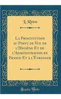 La Prostitution Au Point de Vue de L'Hygi'ne Et de L'Administration En France Et L'Tranger (Classic Reprint)