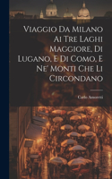 Viaggio Da Milano Ai Tre Laghi Maggiore, Di Lugano, E Di Como, E Ne' Monti Che Li Circondano