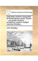 Disputatio medica inauguralis, de rheumatismo acuto. Quam, ... pro gradu doctoris, ... eruditorum examini subjicit Joannes Bradley, ...