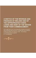 A Sketch of the Revenue and Finances of Ireland and of the Appropriated Funds, Loans and Debt of the Nation from Their Commencement; With Abstracts of the Principal Heads of Receipt and Expenditure for Sixty Years and the Various Supplies Since the