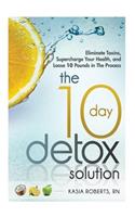 The 10 Day Detox Solution: Eliminate Toxins, Supercharge Your Health and Lose 10 Pounds in the Process!