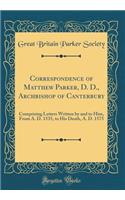 Correspondence of Matthew Parker, D. D., Archbishop of Canterbury: Comprising Letters Written by and to Him, From A. D. 1535, to His Death, A. D. 1575 (Classic Reprint)