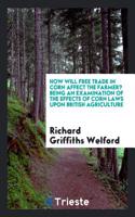 How Will Free Trade in Corn Affect the Farmer? Being an Examination of the Effects of Corn Laws Upon British Agriculture