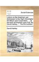 Letters on the American War. Addressed to the Right Worshipful the Mayor and Corporation, ... of the Town of Kingston Upon Hull. by David Hartley, ... the Third Edition.