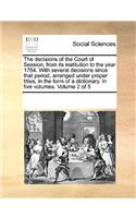 The Decisions of the Court of Session, from Its Institution to the Year 1764. with Several Decisions Since That Period, Arranged Under Proper Titles, in the Form of a Dictionary. in Five Volumes. Volume 2 of 5