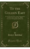 To the Golden East: Being a Résumé of the Author's Experiences in India, China, Japan, &C.; With Numerous Photographs and Sketches (Classic Reprint)