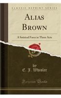 Alias Brown: A Satirical Farce in Three Acts (Classic Reprint)