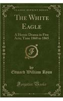The White Eagle: A Heroic Drama in Five Acts; Time 1860 to 1865 (Classic Reprint)(English)