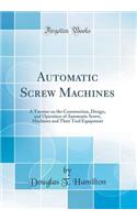 Automatic Screw Machines: A Treatise on the Construction, Design, and Operation of Automatic Screw, Machines and Their Tool Equipment (Classic Reprint)