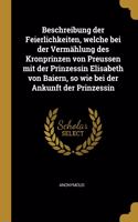 Beschreibung der Feierlichkeiten, welche bei der Vermählung des Kronprinzen von Preussen mit der Prinzessin Elisabeth von Baiern, so wie bei der Ankunft der Prinzessin