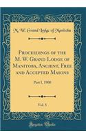 Proceedings of the M. W. Grand Lodge of Manitoba, Ancient, Free and Accepted Masons, Vol. 5: Part I, 1900 (Classic Reprint)