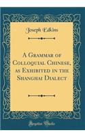 A Grammar of Colloquial Chinese, as Exhibited in the Shanghai Dialect (Classic Reprint)