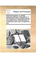 Episcopal Traytors: Or, Priests Aukward Politicians. Exemplify'd, in the Behaviour of the Political Prelacy; More Particularly of the Attempts of Archbishop Laud, and H