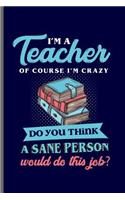 I'm a Teacher of course I'm crazy do you think a sane Person would do this job