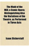 The Maid of the Mill, a Comic Opera; Distinguishing Also the Variations of the Theatre, as Performed in Three Acts