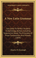 A New Latin Grammar: Calculated to Perfect Students in Etymology, Syntax, Including Subjunctive Mood, the Principles of Prose Composition, and Prosody (1859)