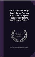 What Have the Whigs Done? Or, an Answer to Mr. Edward Lytton Bulwer's Letter On the "Present Crisis."