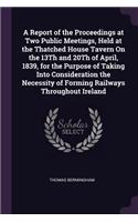 A Report of the Proceedings at Two Public Meetings, Held at the Thatched House Tavern On the 13Th and 20Th of April, 1839, for the Purpose of Taking Into Consideration the Necessity of Forming Railways Throughout Ireland
