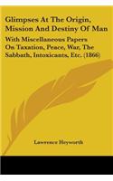 Glimpses At The Origin, Mission And Destiny Of Man: With Miscellaneous Papers On Taxation, Peace, War, The Sabbath, Intoxicants, Etc. (1866)
