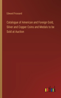 Catalogue of American and Foreign Gold, Silver and Copper Coins and Medals to be Sold at Auction