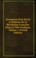 Documents Pour Servir a L'histoire De La Revolution Francaise Dans La Ville D'amiens, Volume 1 (French Edition)