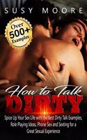 How to Talk Dirty: Spice Up Your Sex Life with the Best Dirty Talk Examples, Role Playing Ideas, Phone Sex and Sexting for a Great Sexual Experience (Over 500 Examples