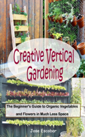 Creative Vertical Gardening: The Beginner's Guide To Organic Vegetables and Flowers in Much Less Space