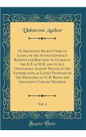 An Important Secret Come to Light, or the States General's Reasons for Refusing to Guaranty the E E of H R, and to ACT Offensively Against France in the Netherlands, as Lately Proposed by the Ministers of G. B. Being the Arguments Used by Mynheer, 