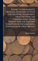 Report to Her Majesty's Principal Secretary of State for the Home Department, From the Poor Law Commissioners, On an Inquiry Into the Sanitary Condition of the Labouring Population of Great Britain
