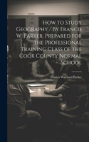 How to Study Geography / By Francis W. Parker. Prepared for the Professional Training Class of the Cook County Normal School