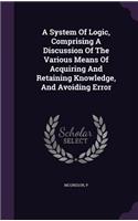 A System Of Logic, Comprising A Discussion Of The Various Means Of Acquiring And Retaining Knowledge, And Avoiding Error