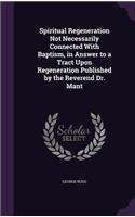Spiritual Regeneration Not Necessarily Connected With Baptism, in Answer to a Tract Upon Regeneration Published by the Reverend Dr. Mant